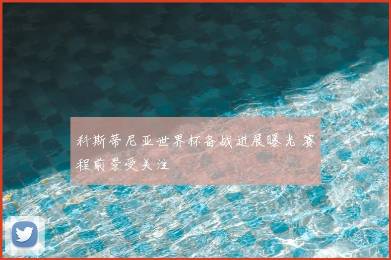 科斯蒂尼亚世界杯备战进展曝光 赛程前景受关注