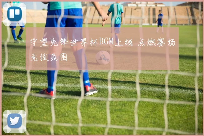 守望先锋世界杯BGM上线 点燃赛场竞技氛围
