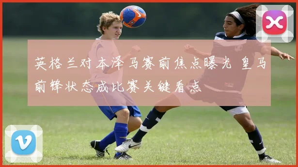 英格兰对本泽马赛前焦点曝光 皇马前锋状态成比赛关键看点