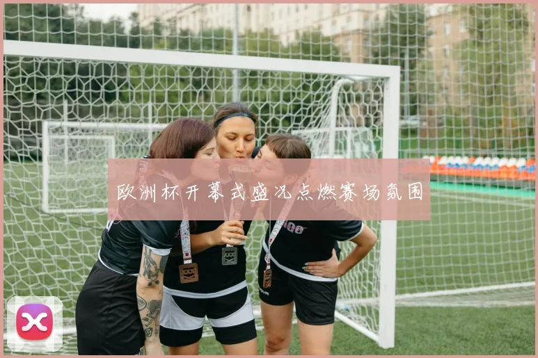 欧洲杯开幕式盛况点燃赛场氛围