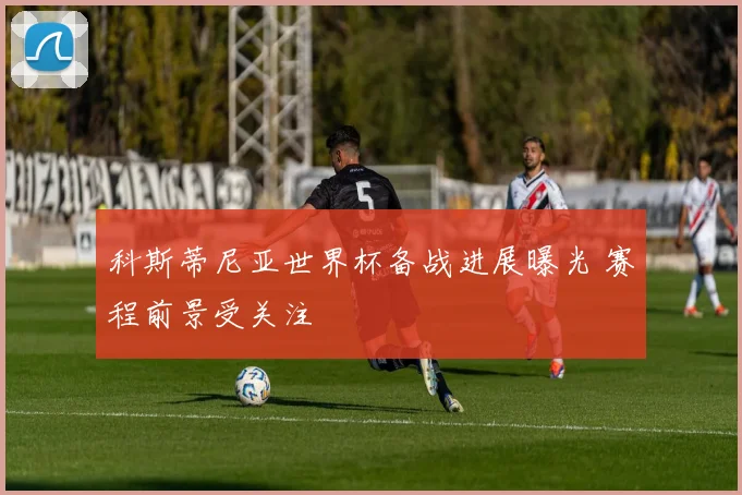科斯蒂尼亚世界杯备战进展曝光 赛程前景受关注
