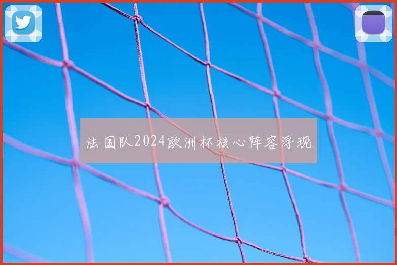 法国队2024欧洲杯核心阵容浮现