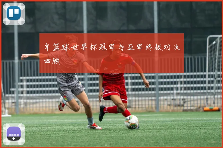 年篮球世界杯冠军与亚军终极对决回顾