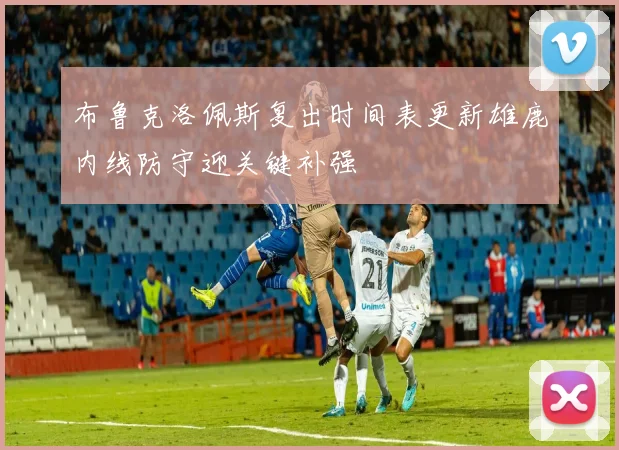 布鲁克洛佩斯复出时间表更新雄鹿内线防守迎关键补强
