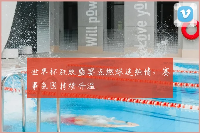 世界杯狂欢盛宴点燃球迷热情，赛事氛围持续升温