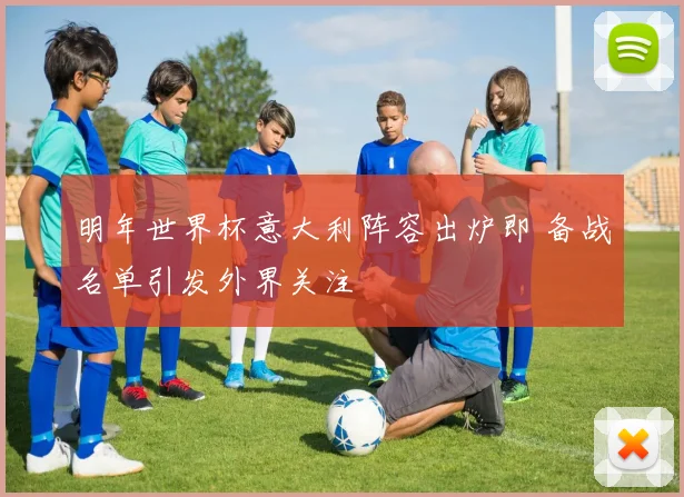 明年世界杯意大利阵容出炉即 备战名单引发外界关注