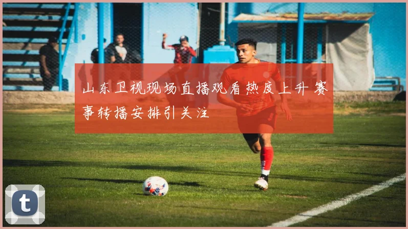 山东卫视现场直播观看热度上升 赛事转播安排引关注