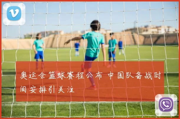 奥运会篮球赛程公布 中国队备战时间安排引关注