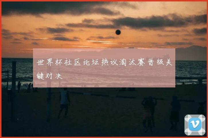 世界杯社区论坛热议淘汰赛晋级关键对决