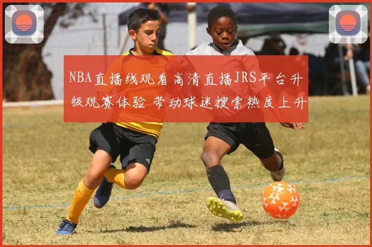 NBA直播线观看高清直播JRS平台升级观赛体验 带动球迷搜索热度上升