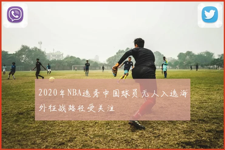 2020年NBA选秀中国球员无人入选海外征战路径受关注
