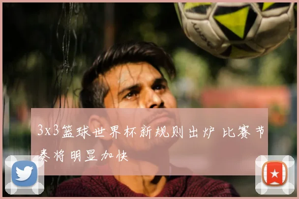 3x3篮球世界杯新规则出炉 比赛节奏将明显加快