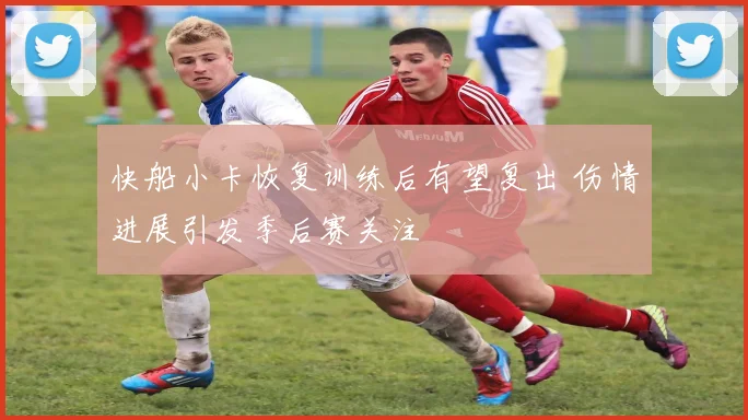 快船小卡恢复训练后有望复出 伤情进展引发季后赛关注